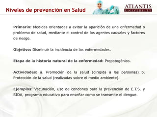 Niveles de prevención en Salud


  Primario: Medidas orientadas a evitar la aparición de una enfermedad o
  problema de salud, mediante el control de los agentes causales y factores
  de riesgo.


  Objetivo: Disminuir la incidencia de las enfermedades.


  Etapa de la historia natural de la enfermedad: Prepatogénico.


  Actividades: a. Promoción de la salud (dirigida a las personas) b.
  Protección de la salud (realizadas sobre el medio ambiente).


  Ejemplos: Vacunación, uso de condones para la prevención de E.T.S. y
  SIDA, programa educativo para enseñar como se transmite el dengue.
 