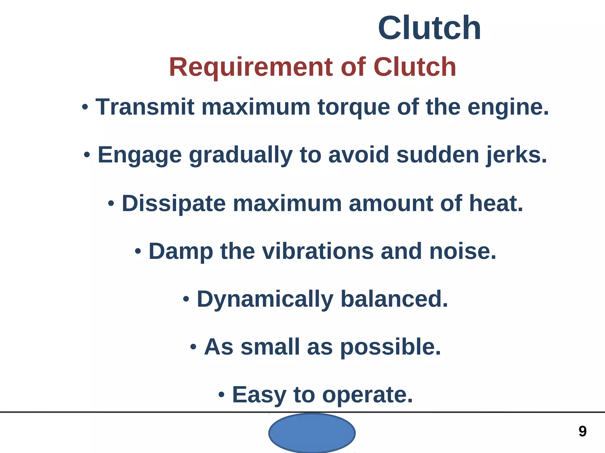 Clutch
Requirement of Clutch
• Transmit maximum torque of the engine.
• Engage gradually to avoid sudden jerks.
• Dissipate maximum amount of heat.
• Damp the vibrations and noise.
• Dynamically balanced.
• As small as possible.
• Easy to operate.
9
 