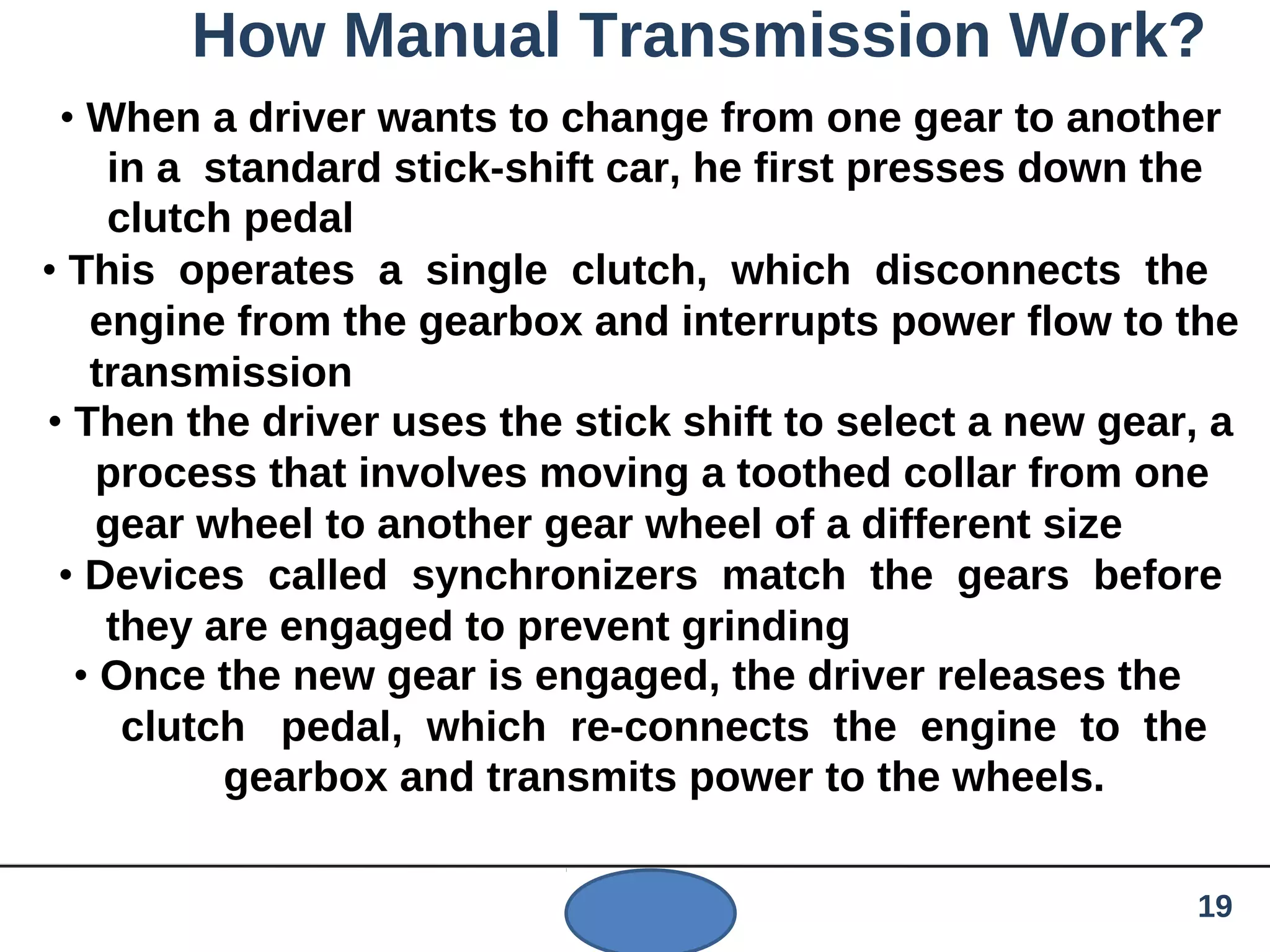 How Manual Transmission Work?
• When a driver wants to change from one gear to another
in a standard stick-shift car, he first presses down the
clutch pedal
• This operates a single clutch, which disconnects the
engine from the gearbox and interrupts power flow to the
transmission
• Then the driver uses the stick shift to select a new gear, a
process that involves moving a toothed collar from one
gear wheel to another gear wheel of a different size
• Devices called synchronizers match the gears before
they are engaged to prevent grinding
• Once the new gear is engaged, the driver releases the
clutch pedal, which re-connects the engine to the
gearbox and transmits power to the wheels.
19
 
