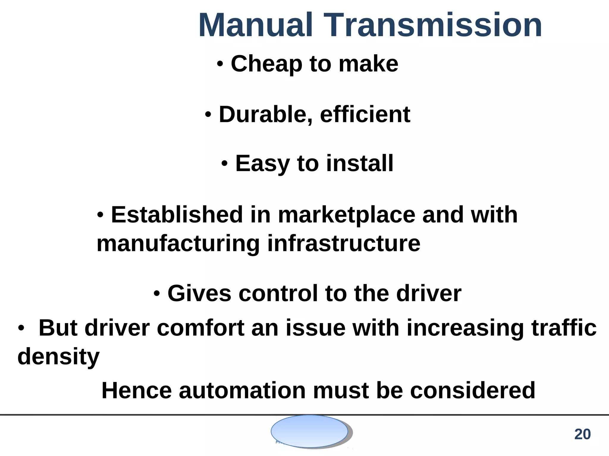 Manual Transmission
• Cheap to make
• Durable, efficient
• Easy to install
• Established in marketplace and with
manufacturing infrastructure
• Gives control to the driver
• But driver comfort an issue with increasing traffic
density
Hence automation must be considered
20
 