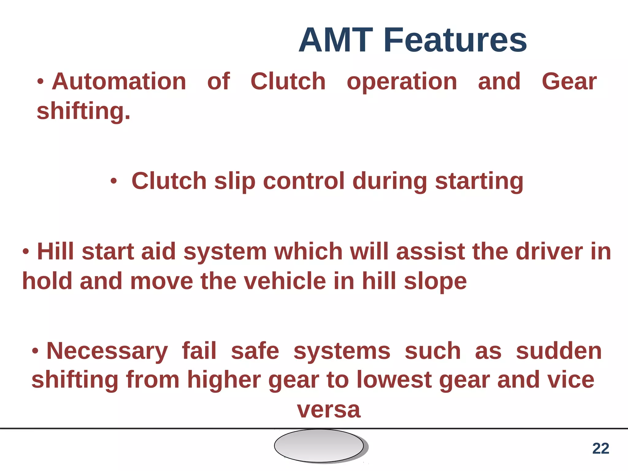 AMT Features
• Automation of Clutch operation and Gear
shifting.
• Clutch slip control during starting
• Hill start aid system which will assist the driver in
hold and move the vehicle in hill slope
• Necessary fail safe systems such as sudden
shifting from higher gear to lowest gear and vice
versa
22
 