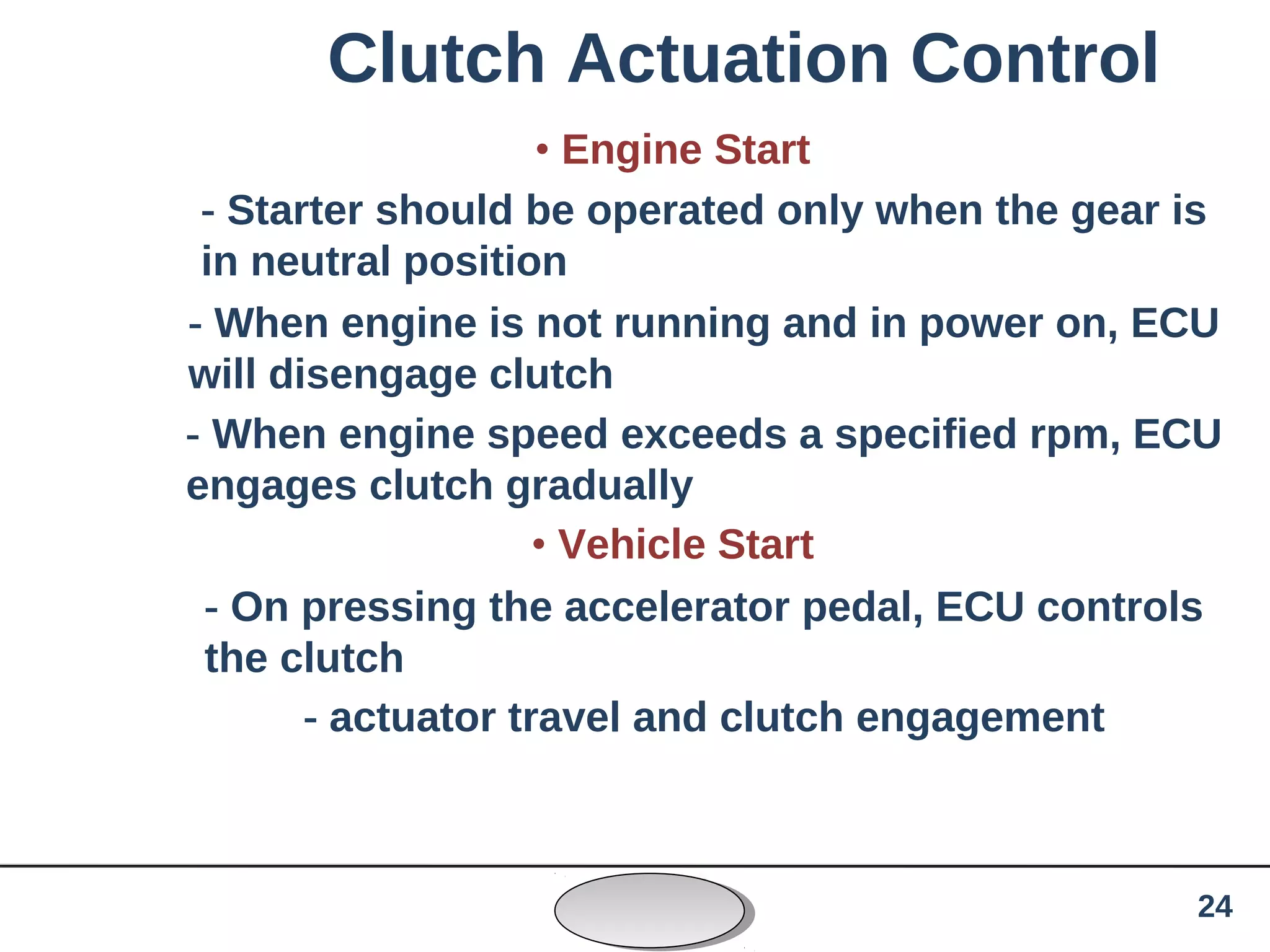 Clutch Actuation Control
• Engine Start
- Starter should be operated only when the gear is
in neutral position
- When engine is not running and in power on, ECU
will disengage clutch
- When engine speed exceeds a specified rpm, ECU
engages clutch gradually
• Vehicle Start
- On pressing the accelerator pedal, ECU controls
the clutch
- actuator travel and clutch engagement
24
 