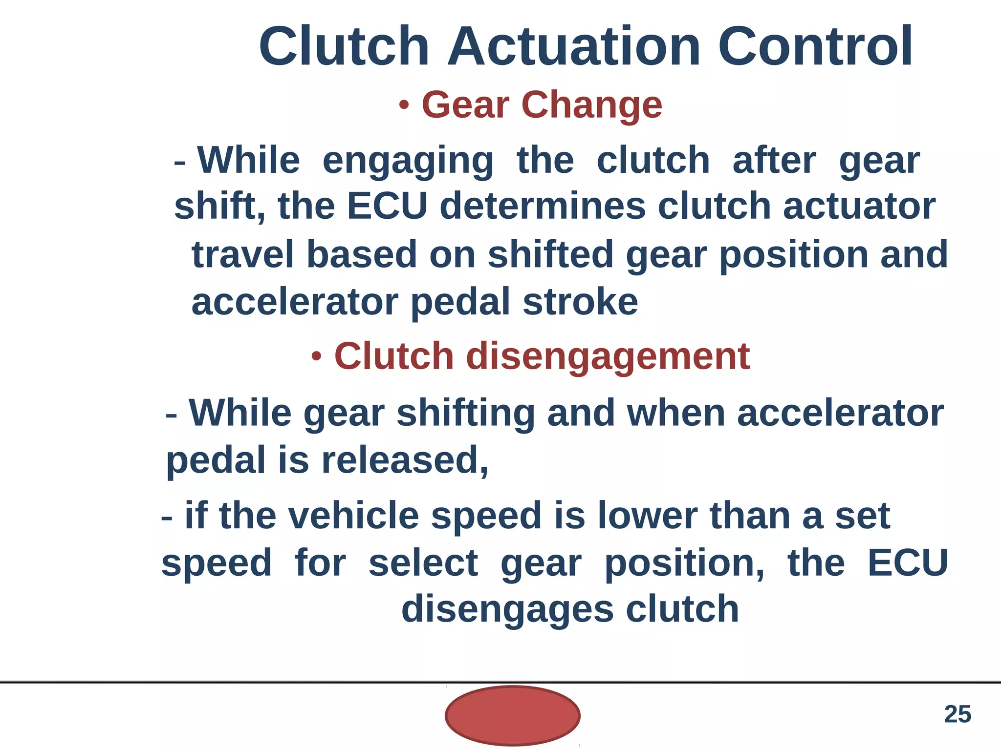 Clutch Actuation Control
• Gear Change
- While engaging the clutch after gear
shift, the ECU determines clutch actuator
travel based on shifted gear position and
accelerator pedal stroke
• Clutch disengagement
- While gear shifting and when accelerator
pedal is released,
- if the vehicle speed is lower than a set
speed for select gear position, the ECU
disengages clutch
25
 