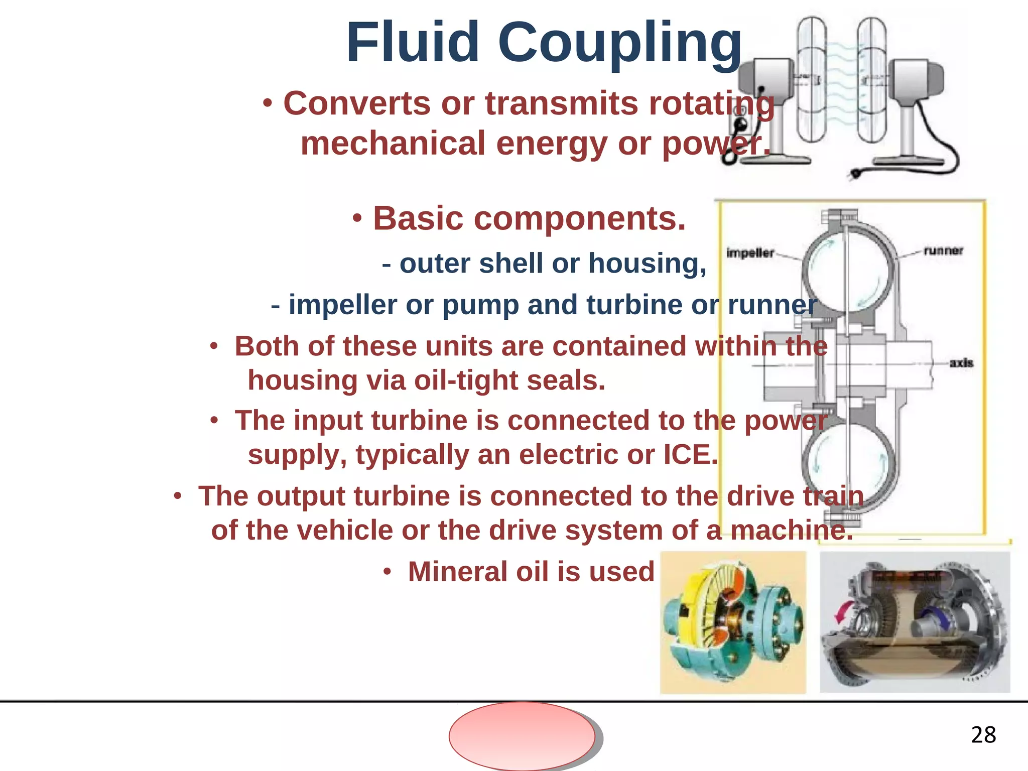 Fluid Coupling
• Converts or transmits rotating
mechanical energy or power.
• Basic components.
- outer shell or housing,
- impeller or pump and turbine or runner
• Both of these units are contained within the
housing via oil-tight seals.
• The input turbine is connected to the power
supply, typically an electric or ICE.
• The output turbine is connected to the drive train
of the vehicle or the drive system of a machine.
• Mineral oil is used
28
 
