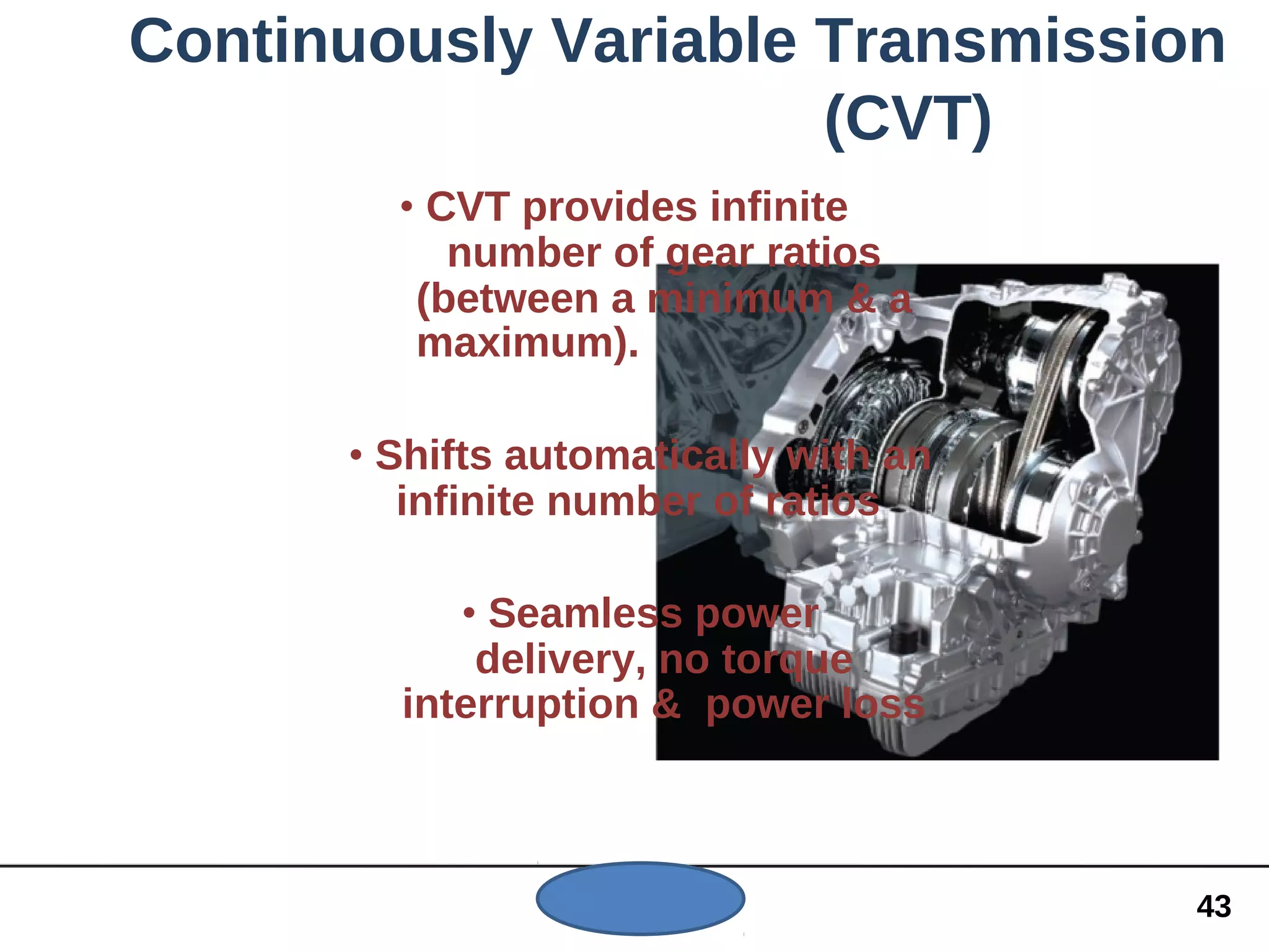Continuously Variable Transmission
(CVT)
• CVT provides infinite
number of gear ratios
(between a minimum & a
maximum).
• Shifts automatically with an
infinite number of ratios
• Seamless power
delivery, no torque
interruption & power loss
43
 