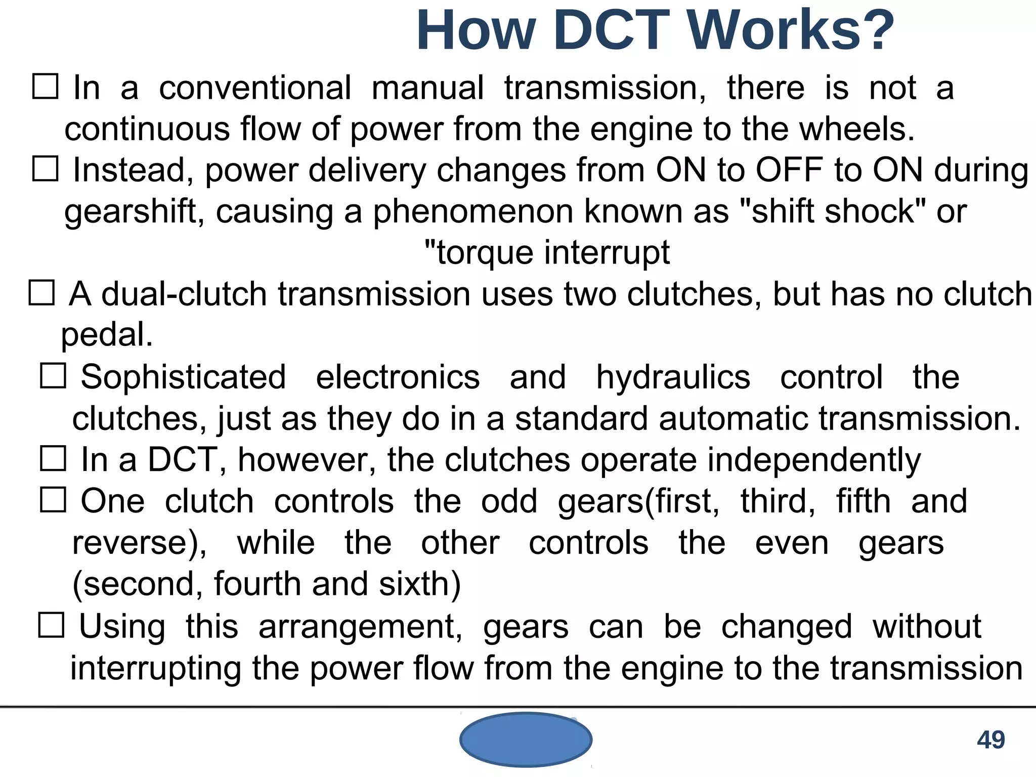How DCT Works?
 In a conventional manual transmission, there is not a
continuous flow of power from the engine to the wheels.
 Instead, power delivery changes from ON to OFF to ON during
gearshift, causing a phenomenon known as "shift shock" or
"torque interrupt
 A dual-clutch transmission uses two clutches, but has no clutch
pedal.
 Sophisticated electronics and hydraulics control the
clutches, just as they do in a standard automatic transmission.
 In a DCT, however, the clutches operate independently
 One clutch controls the odd gears(first, third, fifth and
reverse), while the other controls the even gears
(second, fourth and sixth)
 Using this arrangement, gears can be changed without
interrupting the power flow from the engine to the transmission
49
 
