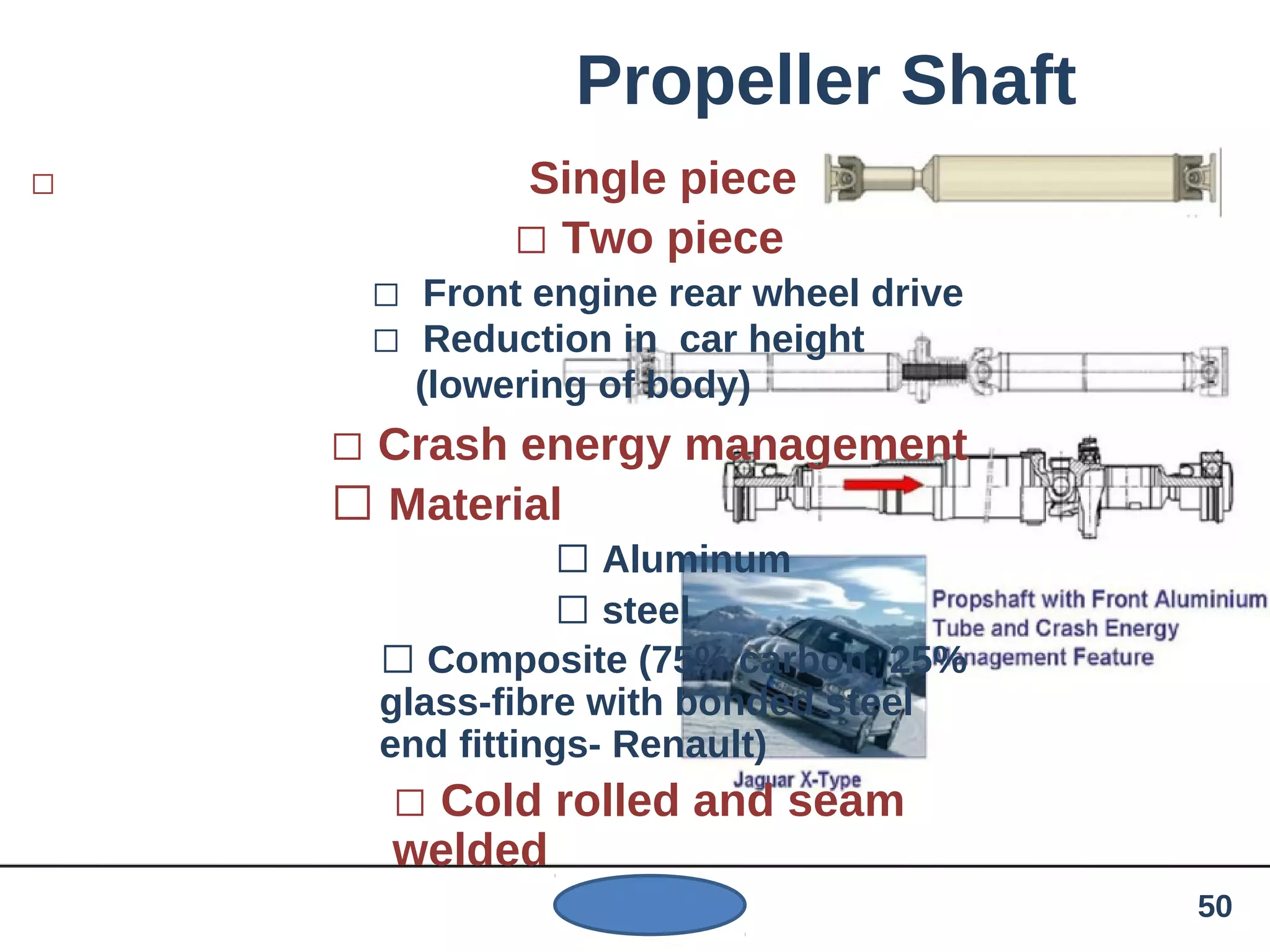Propeller Shaft
 Single piece
 Two piece
 Front engine rear wheel drive
 Reduction in car height
(lowering of body)
 Crash energy management
 Material
 Aluminum
 steel
 Composite (75% carbon, 25%
glass-fibre with bonded steel
end fittings- Renault)
 Cold rolled and seam
welded
50
 