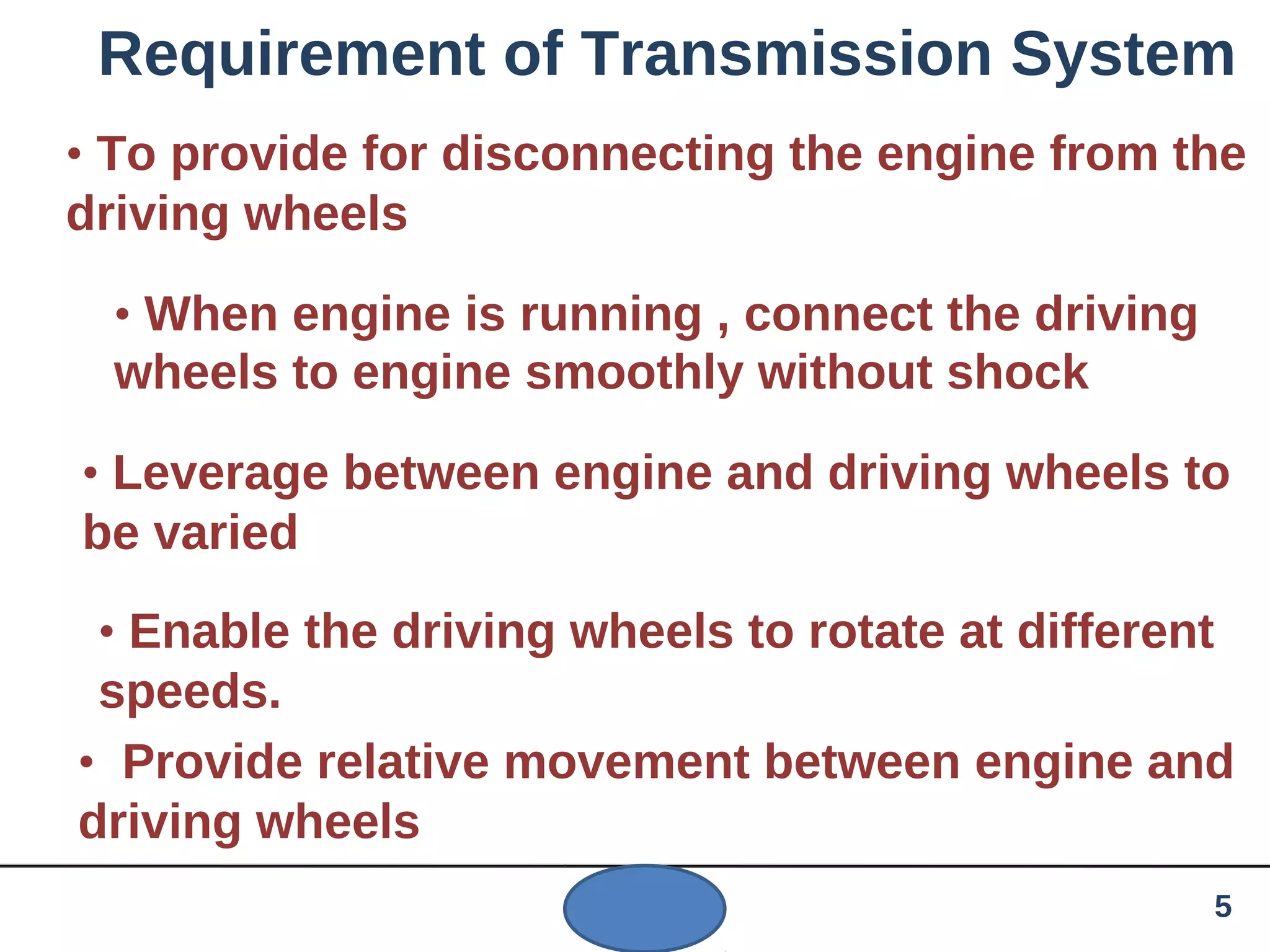 Requirement of Transmission System
• To provide for disconnecting the engine from the
driving wheels
• When engine is running , connect the driving
wheels to engine smoothly without shock
• Leverage between engine and driving wheels to
be varied
• Enable the driving wheels to rotate at different
speeds.
• Provide relative movement between engine and
driving wheels
5
 