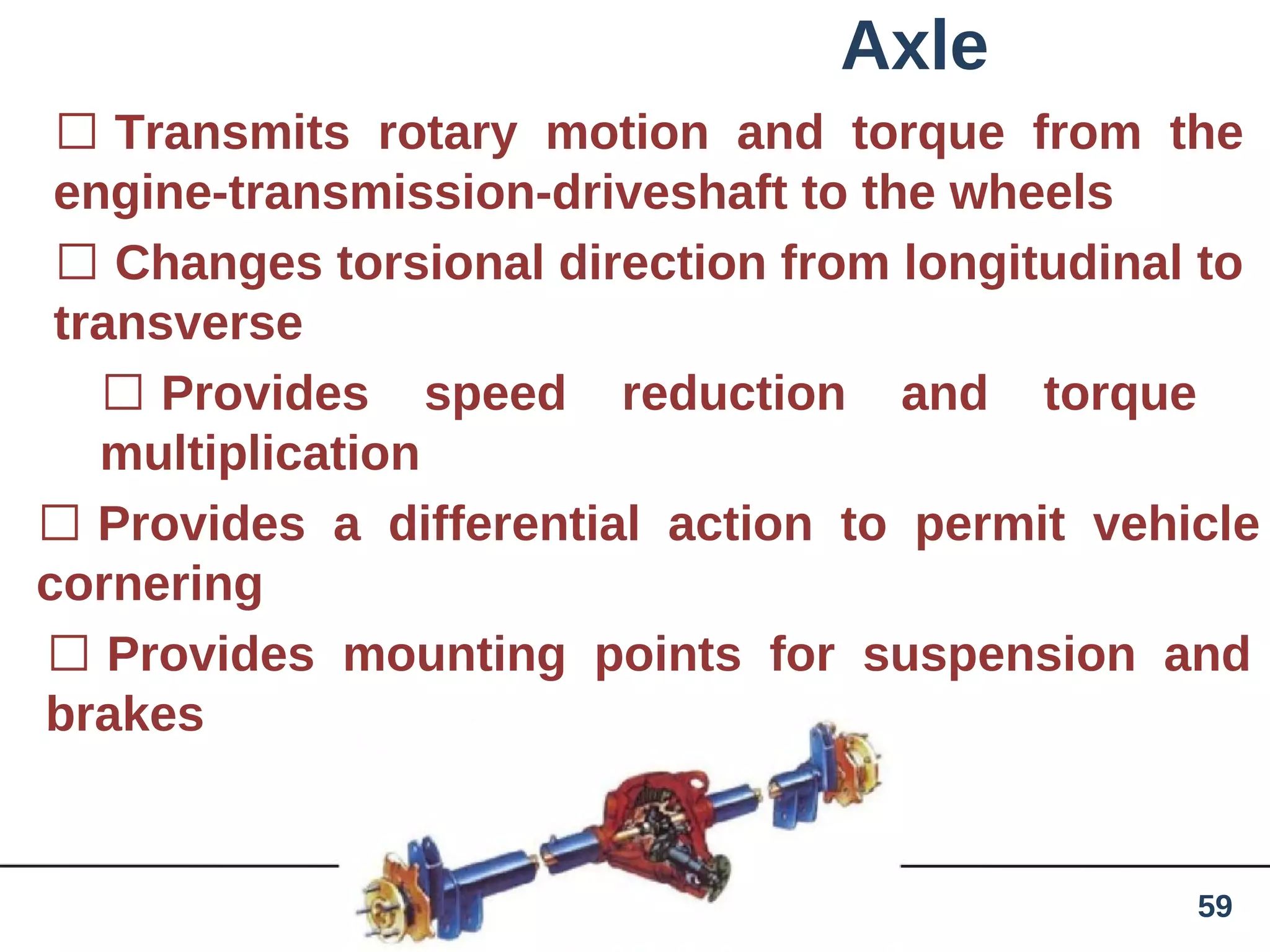 Axle
 Transmits rotary motion and torque from the
engine-transmission-driveshaft to the wheels
 Changes torsional direction from longitudinal to
transverse
 Provides speed reduction and torque
multiplication
 Provides a differential action to permit vehicle
cornering
 Provides mounting points for suspension and
brakes
59
 