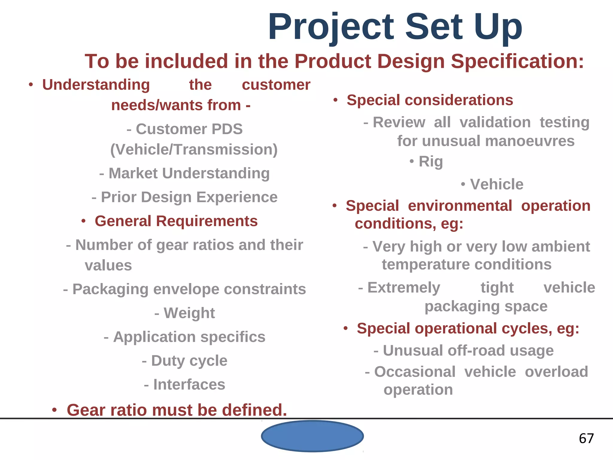 Project Set Up
To be included in the Product Design Specification:
• Understanding the customer
needs/wants from -
- Customer PDS
(Vehicle/Transmission)
- Market Understanding
- Prior Design Experience
• General Requirements
- Number of gear ratios and their
values
- Packaging envelope constraints
- Weight
- Application specifics
- Duty cycle
- Interfaces
• Gear ratio must be defined.
• Special considerations
- Review all validation testing
for unusual manoeuvres
• Rig
• Vehicle
• Special environmental operation
conditions, eg:
- Very high or very low ambient
temperature conditions
- Extremely tight vehicle
packaging space
• Special operational cycles, eg:
- Unusual off-road usage
- Occasional vehicle overload
operation
67
 