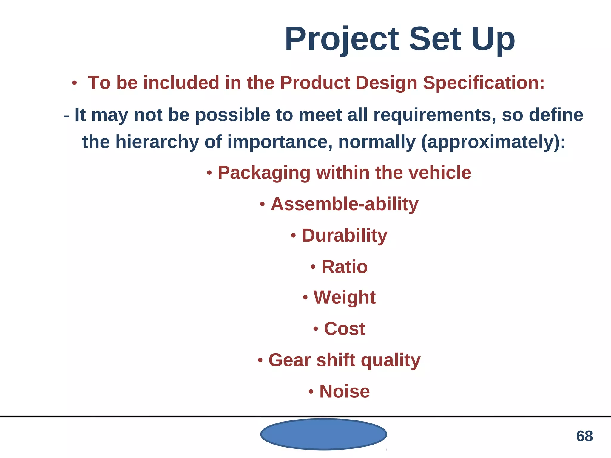 Project Set Up
• To be included in the Product Design Specification:
- It may not be possible to meet all requirements, so define
the hierarchy of importance, normally (approximately):
• Packaging within the vehicle
• Assemble-ability
• Durability
• Ratio
• Weight
• Cost
• Gear shift quality
• Noise
68
 