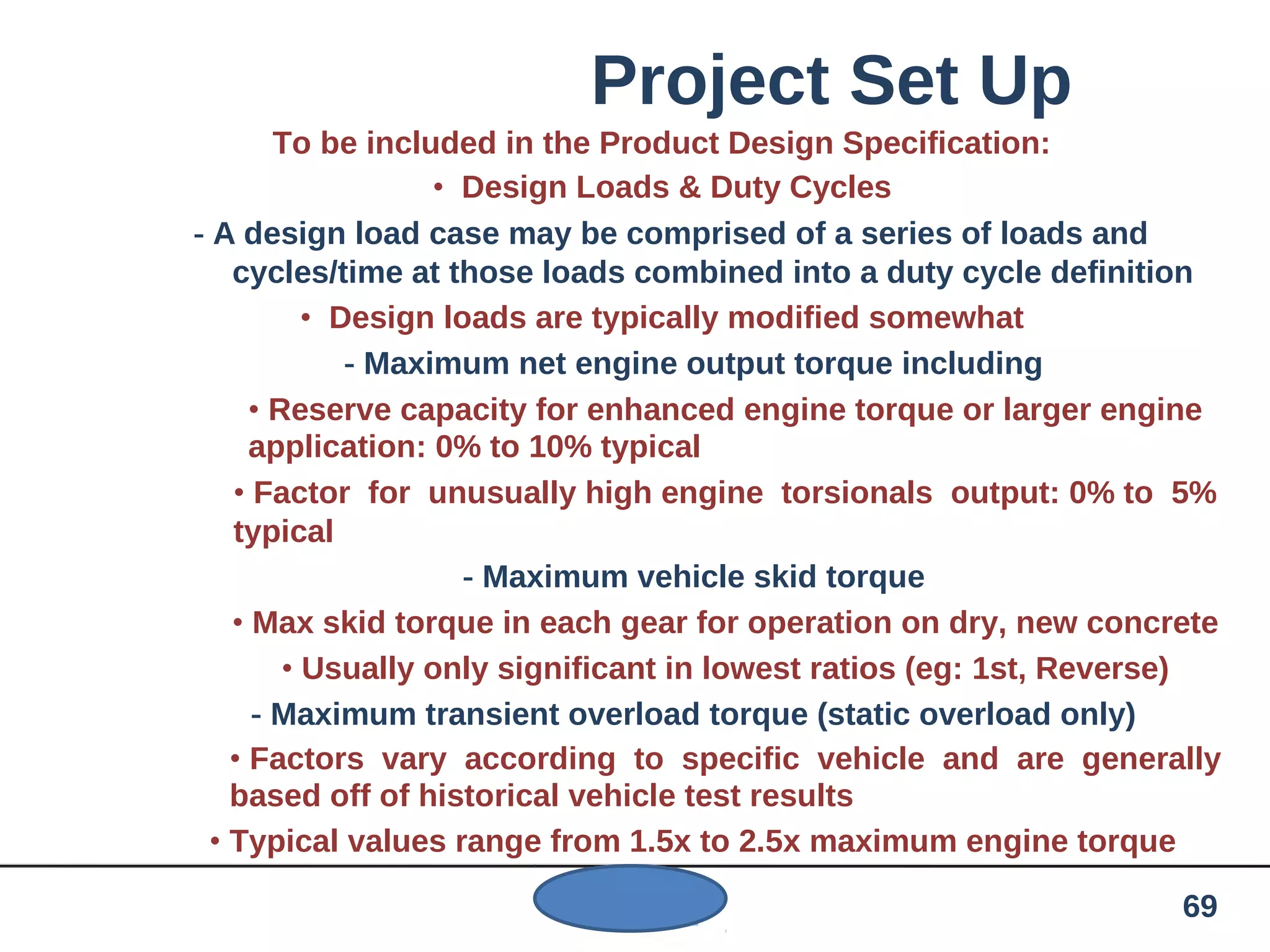 Project Set Up
To be included in the Product Design Specification:
• Design Loads & Duty Cycles
- A design load case may be comprised of a series of loads and
cycles/time at those loads combined into a duty cycle definition
• Design loads are typically modified somewhat
- Maximum net engine output torque including
• Reserve capacity for enhanced engine torque or larger engine
application: 0% to 10% typical
• Factor for unusually high engine torsionals output: 0% to 5%
typical
- Maximum vehicle skid torque
• Max skid torque in each gear for operation on dry, new concrete
• Usually only significant in lowest ratios (eg: 1st, Reverse)
- Maximum transient overload torque (static overload only)
• Factors vary according to specific vehicle and are generally
based off of historical vehicle test results
• Typical values range from 1.5x to 2.5x maximum engine torque
69
 