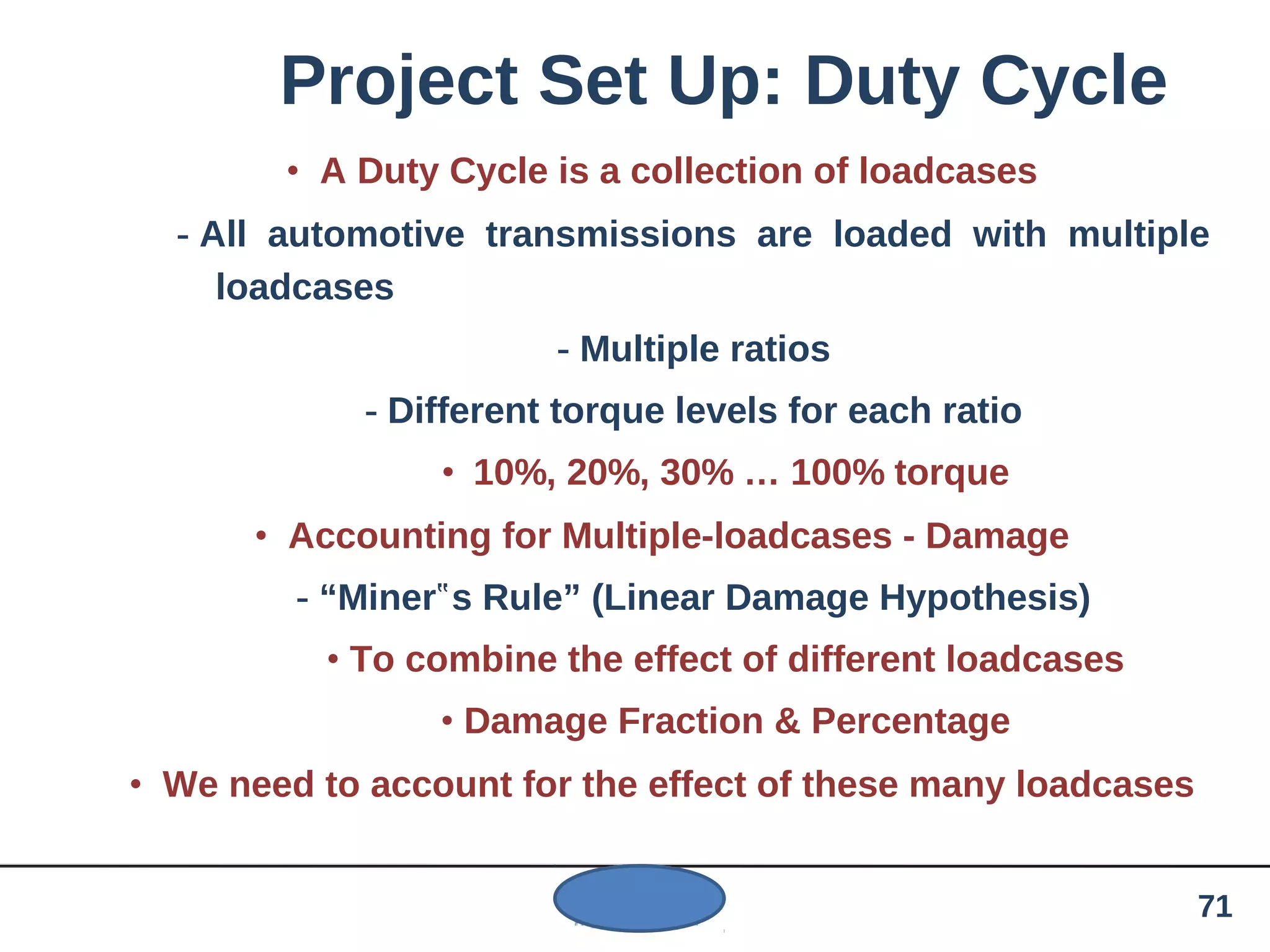 Project Set Up: Duty Cycle
• A Duty Cycle is a collection of loadcases
- All automotive transmissions are loaded with multiple
loadcases
- Multiple ratios
- Different torque levels for each ratio
• 10%, 20%, 30% … 100% torque
• Accounting for Multiple-loadcases - Damage
- “Miner s Rule” (Linear Damage Hypothesis)‟
• To combine the effect of different loadcases
• Damage Fraction & Percentage
• We need to account for the effect of these many loadcases
71
 