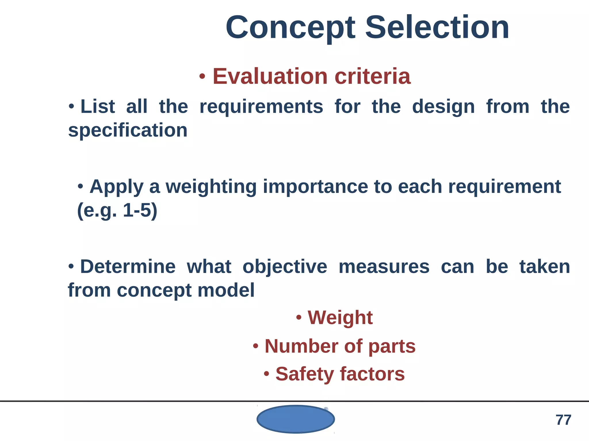 Concept Selection
• Evaluation criteria
• List all the requirements for the design from the
specification
• Apply a weighting importance to each requirement
(e.g. 1-5)
• Determine what objective measures can be taken
from concept model
• Weight
• Number of parts
• Safety factors
77
 