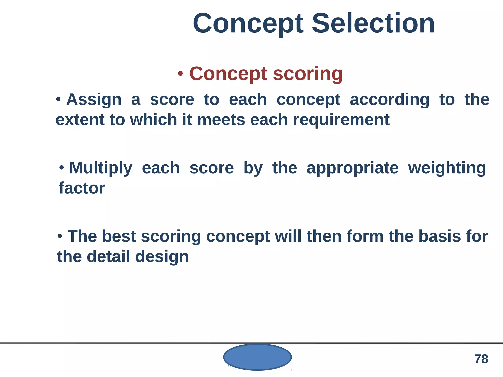 Concept Selection
• Concept scoring
• Assign a score to each concept according to the
extent to which it meets each requirement
• Multiply each score by the appropriate weighting
factor
• The best scoring concept will then form the basis for
the detail design
78
 