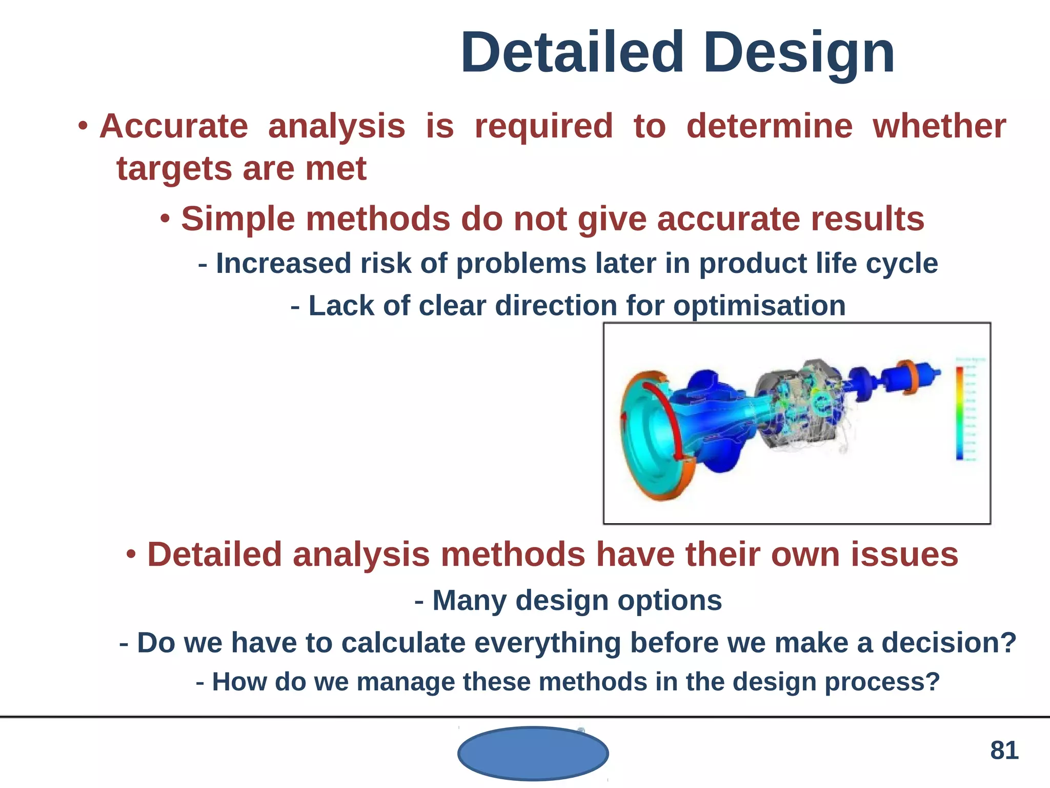 Detailed Design
• Accurate analysis is required to determine whether
targets are met
• Simple methods do not give accurate results
- Increased risk of problems later in product life cycle
- Lack of clear direction for optimisation
• Detailed analysis methods have their own issues
- Many design options
- Do we have to calculate everything before we make a decision?
- How do we manage these methods in the design process?
81
 