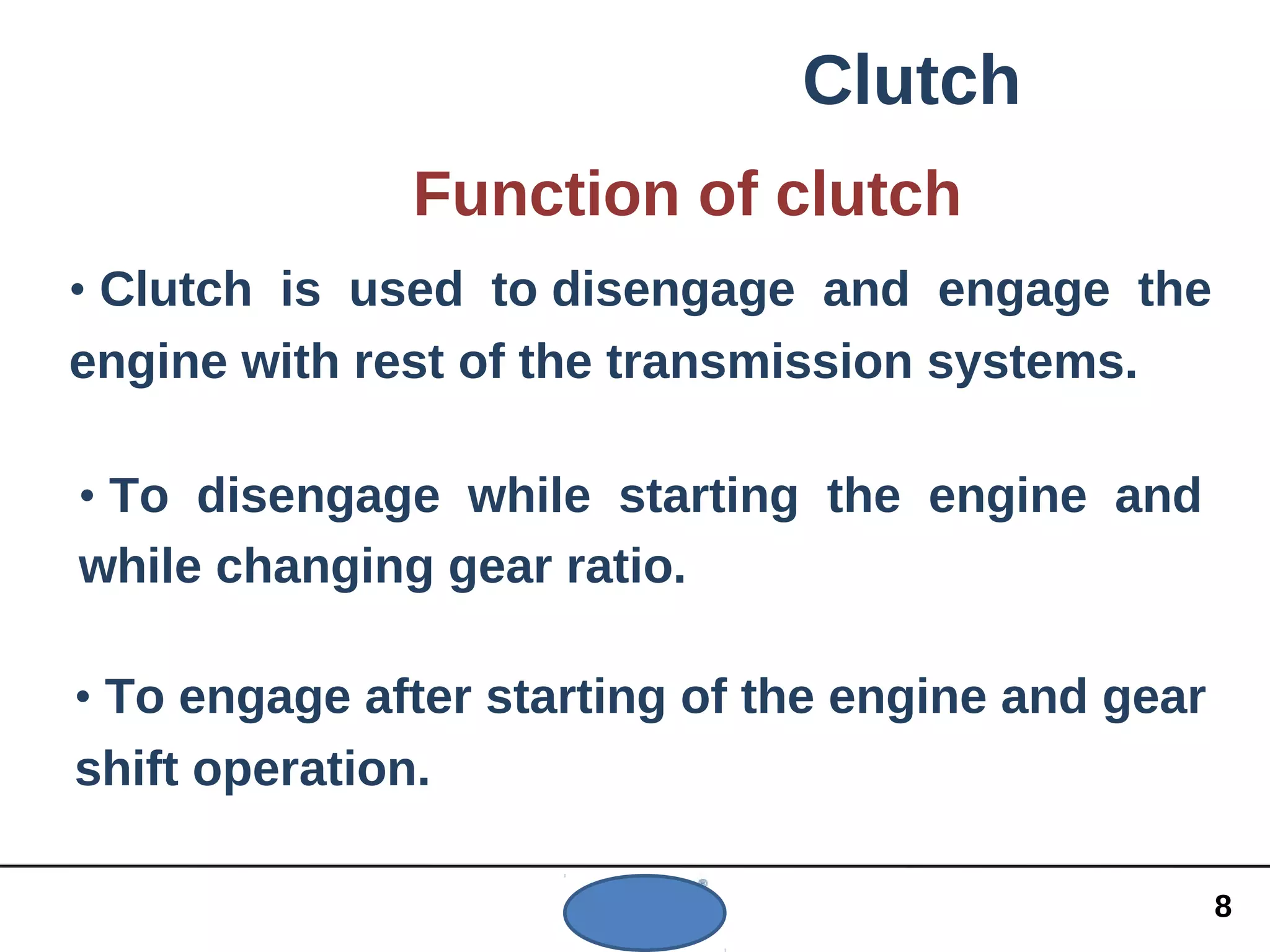 Clutch
Function of clutch
• Clutch is used to disengage and engage the
engine with rest of the transmission systems.
• To disengage while starting the engine and
while changing gear ratio.
• To engage after starting of the engine and gear
shift operation.
8
 