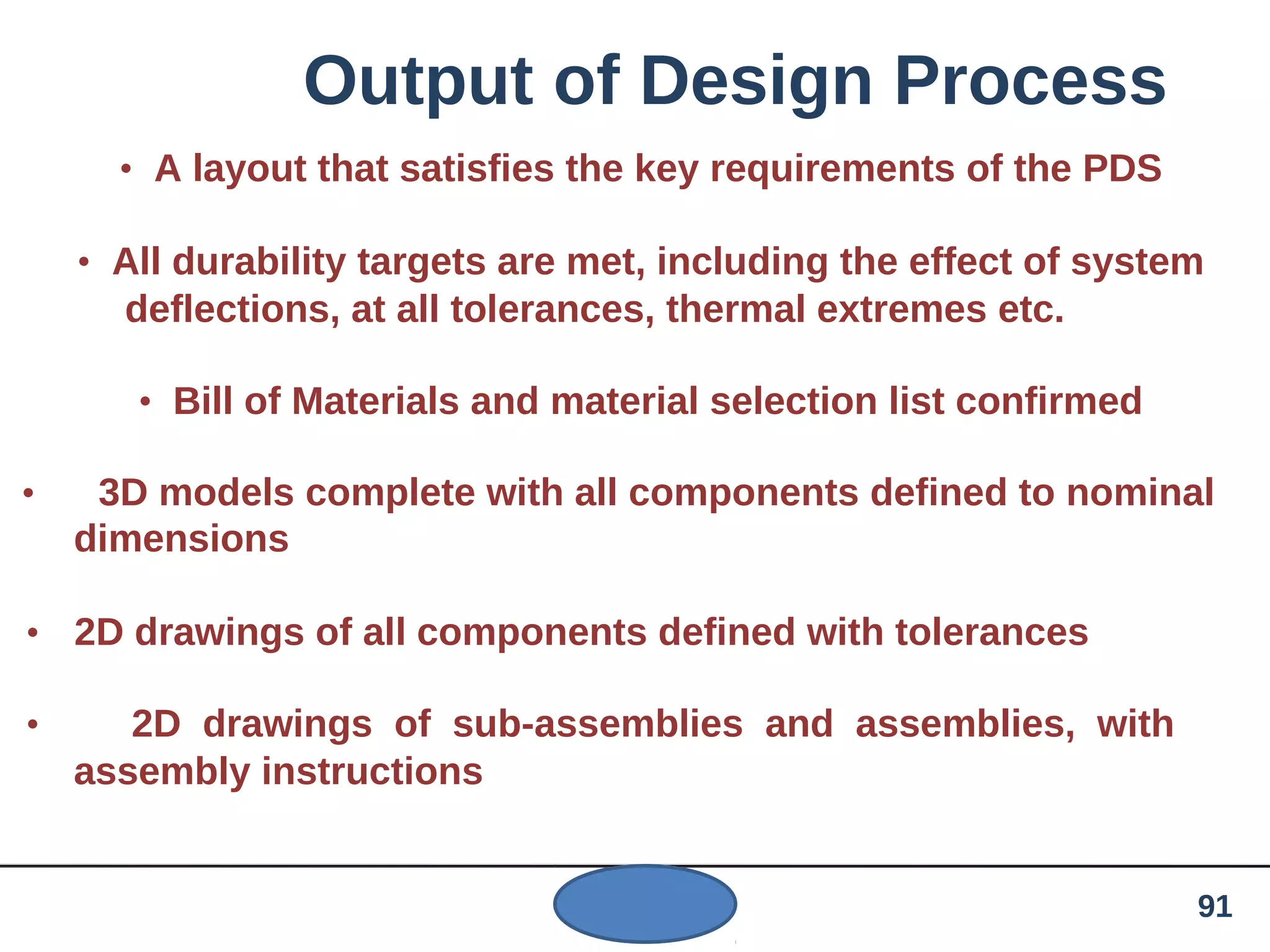 Output of Design Process
• A layout that satisfies the key requirements of the PDS
• All durability targets are met, including the effect of system
deflections, at all tolerances, thermal extremes etc.
• Bill of Materials and material selection list confirmed
• 3D models complete with all components defined to nominal
dimensions
• 2D drawings of all components defined with tolerances
• 2D drawings of sub-assemblies and assemblies, with
assembly instructions
91
 