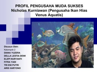 PROFIL PENGUSAHA MUDA SUKSES
Nicholas Kurniawan (Pengusaha Ikan Hias
Venus Aquatis)
Disusun Oleh:
Kelompok 2
DIANA YUZERA
DELLA LESTIA DEWI
ELEPI NURYANTI
FITRA YADI
TRI ENI PUTRI
ARIS HARYONO
 