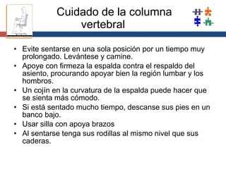 Cuidado de la columna
vertebral
•
• Evite sentarse en una sola posición por un tiempo muy
prolongado. Levántese y camine.
Apoye con firmeza la espalda contra el respaldo del
asiento, procurando apoyar bien la región lumbar y los
hombros.
• Un cojín en la curvatura de la espalda puede hacer que
se sienta más cómodo.
• Si está sentado mucho tiempo, descanse sus pies en un
banco bajo.
• Usar silla con apoya brazos
• Al sentarse tenga sus rodillas al mismo nivel que sus
caderas.
 