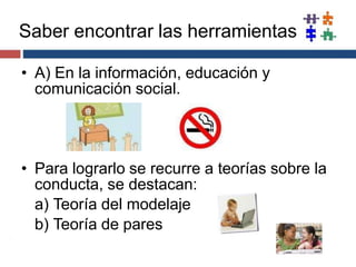 Saber encontrar las herramientas
• A) En la información, educación y
comunicación social.
• Para lograrlo se recurre a teorías sobre la
conducta, se destacan:
a) Teoría del modelaje
b) Teoría de pares
 