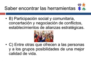 • B) Participación social y comunitaria,
concertación y negociación de conflictos,
establecimientos de alianzas estratégicas.
• C) Entre otras que ofrecen a las personas
y a los grupos posibilidades de una mejor
calidad de vida.
Saber encontrar las herramientas
 