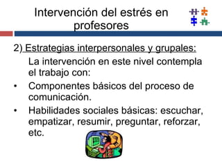 Intervención del estrés en profesores 2)  Estrategias interpersonales y grupales: La intervención en este nivel contempla el trabajo con: Componentes básicos del proceso de comunicación. Habilidades sociales básicas: escuchar, empatizar, resumir, preguntar, reforzar, etc. 