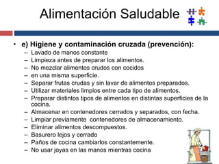 Alimentación Saludable e) Higiene y contaminación cruzada (prevención): Lavado de manos constante Limpieza antes de preparar los alimentos. No mezclar alimentos crudos con cocidos en una misma superficie. Separar frutas crudas y sin lavar de alimentos preparados. Utilizar materiales limpios entre cada tipo de alimentos. Preparar distintos tipos de alimentos en distintas superficies de la cocina. Almacenar en contenedores cerrados y separados, con fecha. Limpiar previamente  contenedores de almacenamiento. Eliminar alimentos descompuestos. Basurero lejos y cerrado Paños de cocina cambiarlos constantemente. No usar joyas en las manos mientras cocina 