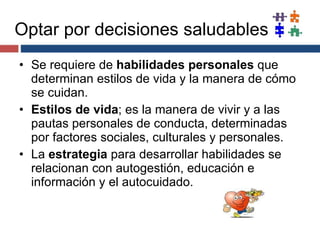 Optar por decisiones saludables Se requiere de  habilidades personales  que determinan estilos de vida y la manera de cómo se cuidan. Estilos de vida ; es la manera de vivir y a las pautas personales de conducta, determinadas por factores sociales, culturales y personales. La  estrategia  para desarrollar habilidades se relacionan con autogestión, educación e información y el autocuidado. 
