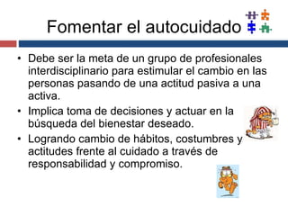 Fomentar el autocuidado Debe ser la meta de un grupo de profesionales interdisciplinario para estimular el cambio en las personas pasando de una actitud pasiva a una activa. Implica toma de decisiones y actuar en la búsqueda del bienestar deseado. Logrando cambio de hábitos, costumbres y actitudes frente al cuidado a través de responsabilidad y compromiso. 