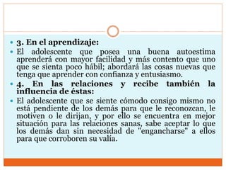  3. En el aprendizaje:
 El adolescente que posea una buena autoestima
aprenderá con mayor facilidad y más contento que uno
que se sienta poco hábil; abordará las cosas nuevas que
tenga que aprender con confianza y entusiasmo.
 4. En las relaciones y recibe también la
influencia de éstas:
 El adolescente que se siente cómodo consigo mismo no
está pendiente de los demás para que le reconozcan, le
motiven o le dirijan, y por ello se encuentra en mejor
situación para las relaciones sanas, sabe aceptar lo que
los demás dan sin necesidad de "engancharse" a ellos
para que corroboren su valía.
 