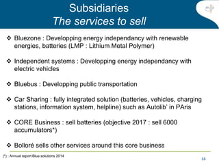16
Subsidiaries
The services to sell
 Bluezone : Developping energy independancy with renewable
energies, batteries (LMP : Lithium Metal Polymer)
 Independent systems : Developping energy independancy with
electric vehicles
 Bluebus : Developping public transportation
 Car Sharing : fully integrated solution (batteries, vehicles, charging
stations, information system, helpline) such as Autolib’ in PAris
 CORE Business : sell batteries (objective 2017 : sell 6000
accumulators*)
 Bolloré sells other services around this core business
(*) : Annual report Blue solutions 2014
 
