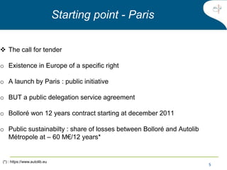 5
 The call for tender
o Existence in Europe of a specific right
o A launch by Paris : public initiative
o BUT a public delegation service agreement
o Bolloré won 12 years contract starting at december 2011
o Public sustainabilty : share of losses between Bolloré and Autolib
Métropole at – 60 M€/12 years*
Starting point - Paris
(*) : https://www.autolib.eu
 