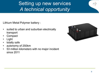 99
Lithium Metal Polymer battery :
• suited to urban and suburban electrically
transport
• Compact
• Light
• totally safe
• autonomy of 250km
• 53 million kilometers with no major incident
since 2011
Setting up new services
A technical opportunity
 