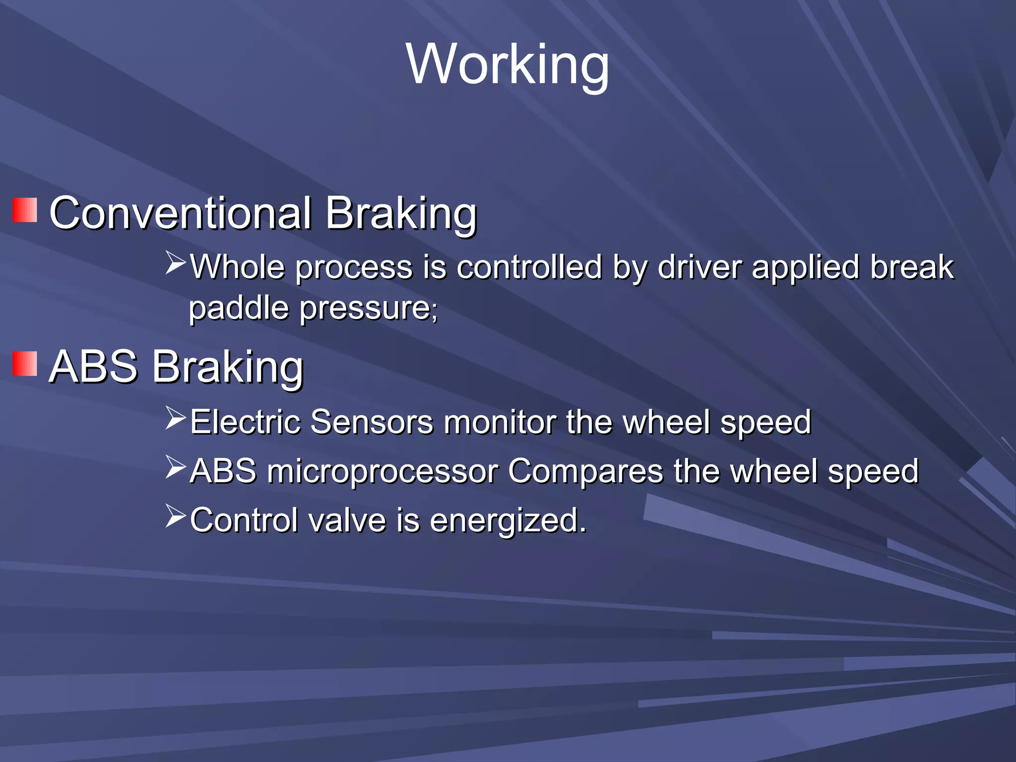 Working
Conventional BrakingConventional Braking
Whole process is controlled by driver applied breakWhole process is controlled by driver applied break
paddle pressurepaddle pressure;;
ABS BrakingABS Braking
Electric Sensors monitor the wheel speedElectric Sensors monitor the wheel speed
ABS microprocessor Compares the wheel speedABS microprocessor Compares the wheel speed
Control valve is energized.Control valve is energized.
 