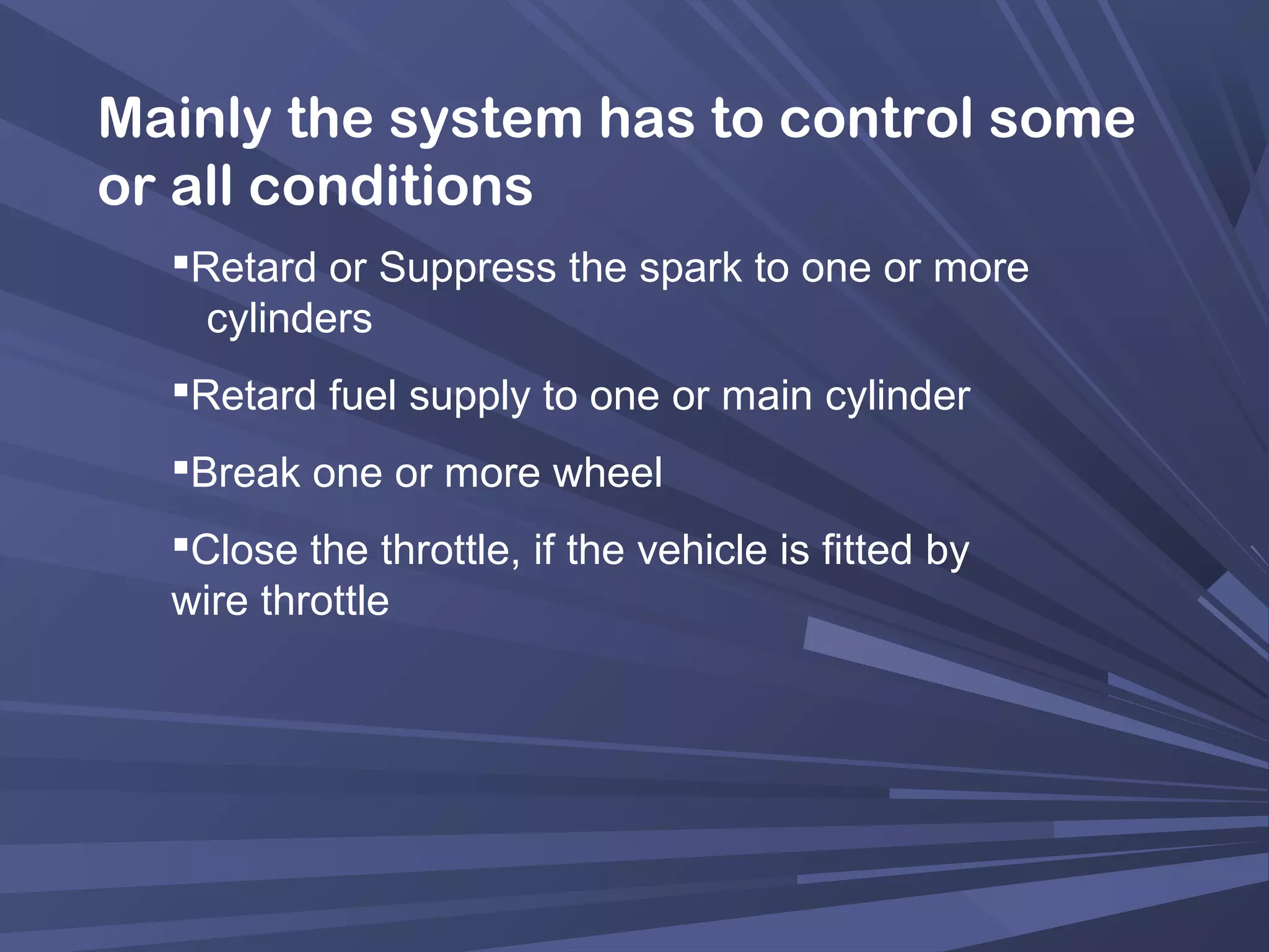 Mainly the system has to control some
or all conditions
Retard or Suppress the spark to one or more
cylinders
Retard fuel supply to one or main cylinder
Break one or more wheel
Close the throttle, if the vehicle is fitted by
wire throttle
 