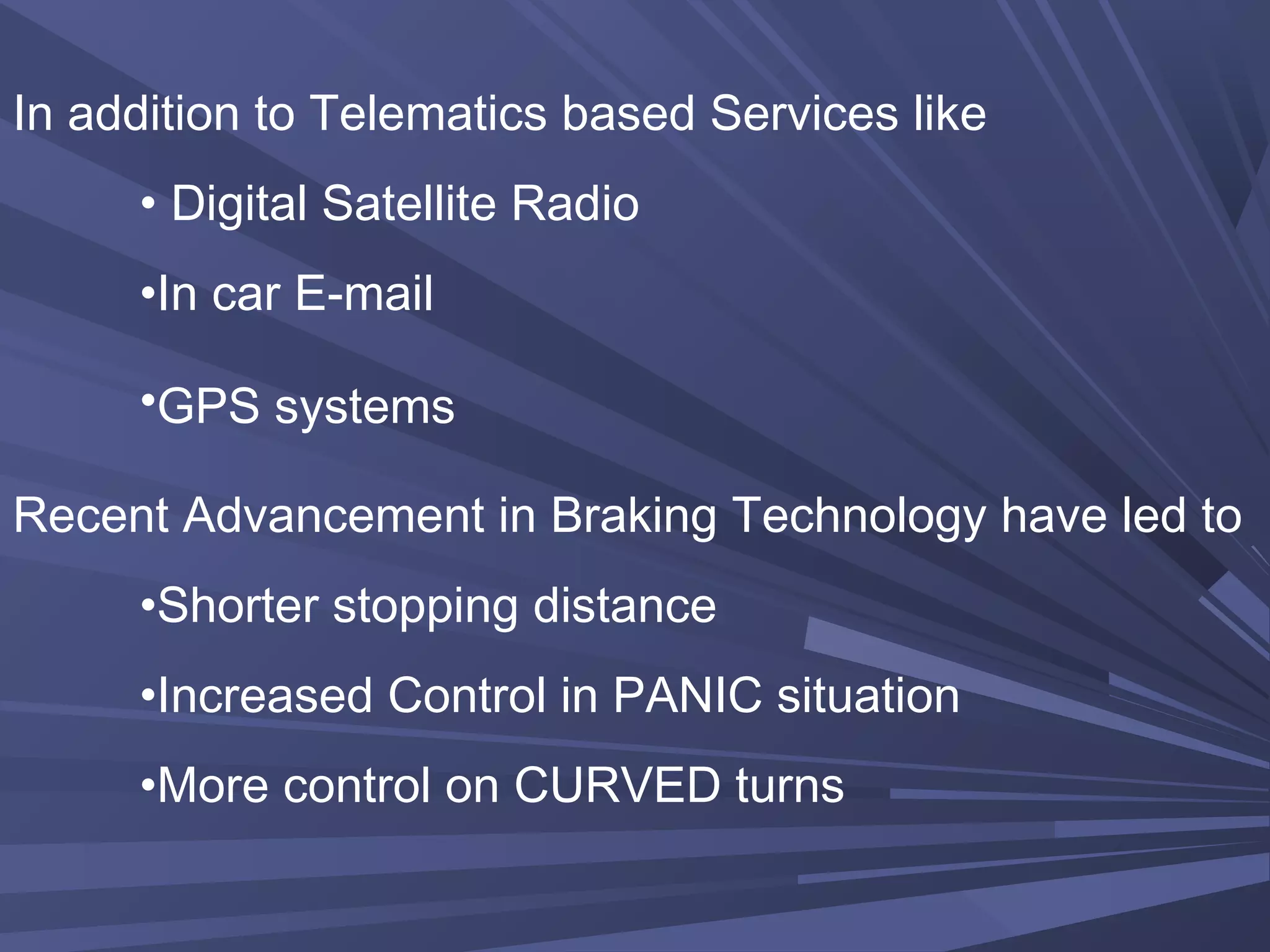 In addition to Telematics based Services like
• Digital Satellite Radio
•In car E-mail
•GPS systems
Recent Advancement in Braking Technology have led to
•Shorter stopping distance
•Increased Control in PANIC situation
•More control on CURVED turns
 