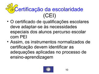 Certificação da escolaridade   (CEI) O certificado de qualificações escolares deve adaptar-se às necessidades especiais dos alunos percurso escolar com PEI  Assim, os instrumentos normalizados de certificação devem identificar as adequações aplicadas no processo de ensino-aprendizagem 10 