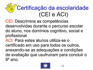 Certificação da escolaridade   (CEI e ACI) CEI:   Descrimina as competências desenvolvidas durante o percurso escolar do aluno, nos domínios cognitivo, social e profissional ACI:  Para estes alunos utiliza-se o certificado em uso para todos os outros, anexando-se as adequações e condições de avaliação que usufruiram para concluir o 9º ano. 11 