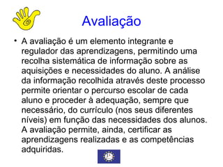 Avaliação A avaliação é um elemento integrante e regulador das aprendizagens, permitindo uma recolha sistemática de informação sobre as aquisições e necessidades do aluno. A análise da informação recolhida através deste processo permite orientar o percurso escolar de cada aluno e proceder à adequação, sempre que necessário, do currículo (nos seus diferentes níveis) em função das necessidades dos alunos. A avaliação permite, ainda, certificar as aprendizagens realizadas e as competências adquiridas. 