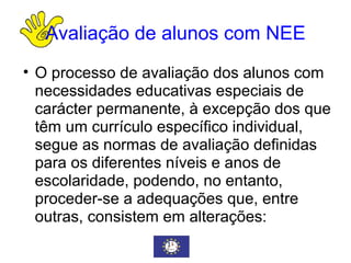 Avaliação de alunos com NEE O processo de avaliação dos alunos com necessidades educativas especiais de carácter permanente, à excepção dos que têm um currículo específico individual, segue as normas de avaliação definidas para os diferentes níveis e anos de escolaridade, podendo, no entanto, proceder-se a adequações que, entre outras, consistem em alterações: 