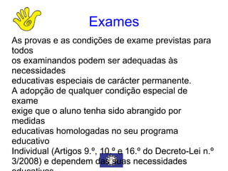 Exames As provas e as condições de exame previstas para todos  os examinandos podem ser adequadas às necessidades  educativas especiais de carácter permanente. A adopção de qualquer condição especial de exame  exige que o aluno tenha sido abrangido por medidas  educativas homologadas no seu programa educativo  Individual (Artigos 9.º, 10.º e 16.º do Decreto-Lei n.º  3/2008) e dependem das suas necessidades educativas  especiais de carácter permanente. 