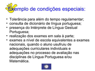 Exemplo de condições especiais:   Tolerância para além do tempo regulamentar; consulta de dicionário de língua portuguesa; presença do Intérprete de Língua Gestual Portuguesa; realização dos exames em sala à parte; exames a nível de escola equivalentes a exames nacionais, quando o aluno usufruiu de adequações curriculares individuais e adequações no processo de avaliação nas disciplinas de Língua Portuguesa e/ou Matemática. 