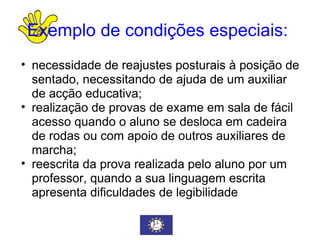 Exemplo de condições especiais:   necessidade de reajustes posturais à posição de sentado, necessitando de ajuda de um auxiliar de acção educativa; realização de provas de exame em sala de fácil acesso quando o aluno se desloca em cadeira de rodas ou com apoio de outros auxiliares de marcha; reescrita da prova realizada pelo aluno por um professor, quando a sua linguagem escrita apresenta dificuldades de legibilidade  