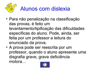 Alunos com dislexia   Para não penalização na classificação das provas, é feito um levantamento/tipificação das dificuldades específicas do aluno. Pode, ainda, ser feita por um professor a leitura do enunciado da prova.  A prova pode ser reescrita por um professor, quando o aluno apresente uma disgrafia grave, grave deficiência motora… 