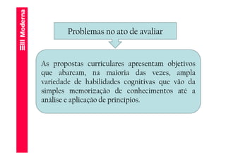 Problemas no ato de avaliar


As propostas curriculares apresentam objetivos
que abarcam, na maioria das vezes, ampla
variedade de habilidades cognitivas que vão da
simples memorização de conhecimentos até a
análise e aplicação de princípios.
 