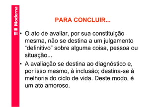 PARA CONCLUIR...

• O ato de avaliar, por sua constituição
  mesma, não se destina a um julgamento
  “definitivo” sobre alguma coisa, pessoa ou
  situação...
• A avaliação se destina ao diagnóstico e,
  por isso mesmo, à inclusão; destina-se à
  melhoria do ciclo de vida. Deste modo, é
  um ato amoroso.
 