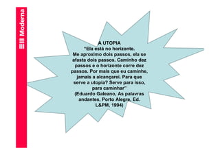 A UTOPIA
      “Ela está no horizonte.
 Me aproximo dois passos, ela se
 afasta dois passos. Caminho dez
  passos e o horizonte corre dez
passos. Por mais que eu caminhe,
   jamais a alcançarei. Para que
 serve a utopia? Serve para isso,
          para caminhar”
  (Eduardo Galeano, As palavras
    andantes, Porto Alegre, Ed.
           L&PM, 1994)
 
