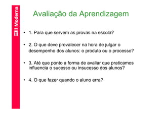Avaliação da Aprendizagem

• 1. Para que servem as provas na escola?

• 2. O que deve prevalecer na hora de julgar o
  desempenho dos alunos: o produto ou o processo?

• 3. Até que ponto a forma de avaliar que praticamos
  influencia o sucesso ou insucesso dos alunos?

• 4. O que fazer quando o aluno erra?
 