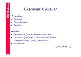 Examinar X Avaliar
 Examinar:
• Pontual
• Classificatório
• Seletivo

Avaliar:
• Processual ( antes, hoje e o depois)
• Dinâmica (diagnóstica,formativa,dialética,
  dialógica,investigativa, mediadora)
• Includente
                                           (LUCKESI, C.)
 